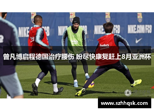 曾凡博启程德国治疗腰伤 盼尽快康复赶上8月亚洲杯 曾凡博启程德国治疗腰伤 盼尽快康复赶上8月亚洲杯