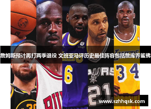 詹姆斯预计再打两季退役 文班亚马评历史最佳阵容包括詹库乔鲨佛 詹姆斯预计再打两季退役 文班亚马评历史最佳阵容包括詹库乔鲨佛