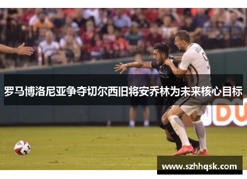 罗马博洛尼亚争夺切尔西旧将安乔林为未来核心目标 罗马博洛尼亚争夺切尔西旧将安乔林为未来核心目标