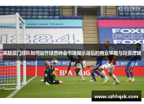 英超豪门球队如何运作球员转会市场揭示背后的商业策略与投资逻辑 英超豪门球队如何运作球员转会市场揭示背后的商业策略与投资逻辑