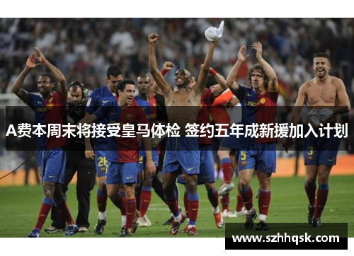 A费本周末将接受皇马体检 签约五年成新援加入计划 A费本周末将接受皇马体检 签约五年成新援加入计划